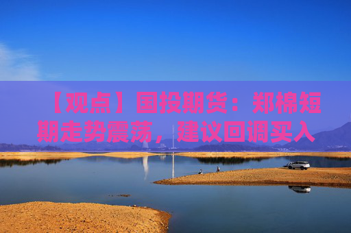 【观点】国投期货：郑棉短期走势震荡，建议回调买入
