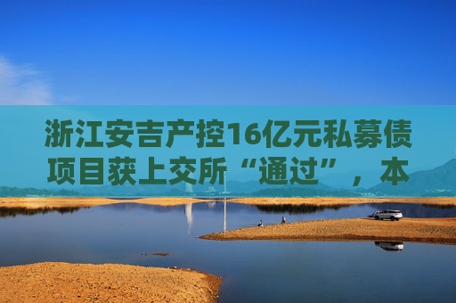 浙江安吉产控16亿元私募债项目获上交所“通过”，本期债券系发行人首次发债