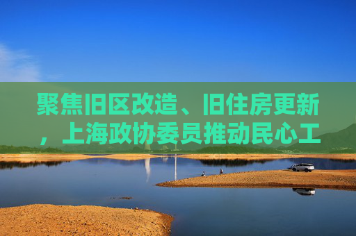 聚焦旧区改造、旧住房更新，上海政协委员推动民心工程落地