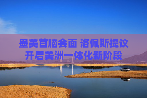 墨美首脑会面 洛佩斯提议开启美洲一体化新阶段