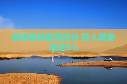 游戏板块震荡拉升 巨人网络涨近5%