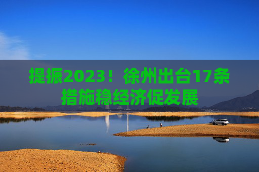 提振2023！徐州出台17条措施稳经济促发展