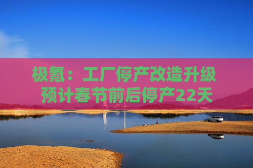 极氪：工厂停产改造升级 预计春节前后停产22天