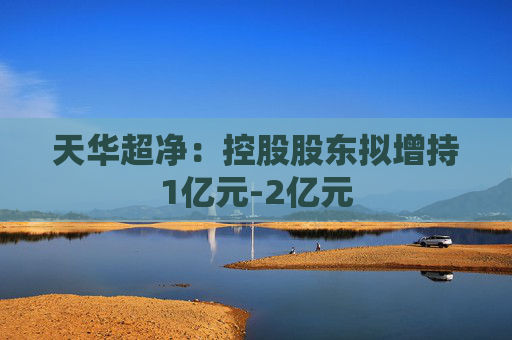 天华超净：控股股东拟增持1亿元-2亿元