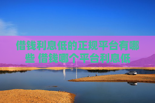借钱利息低的正规平台有哪些 借钱哪个平台利息低
