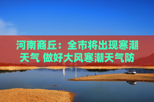 河南商丘：全市将出现寒潮天气 做好大风寒潮天气防范工作