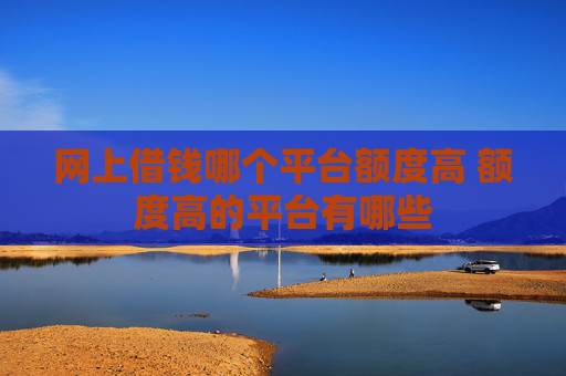 网上借钱哪个平台额度高 额度高的平台有哪些