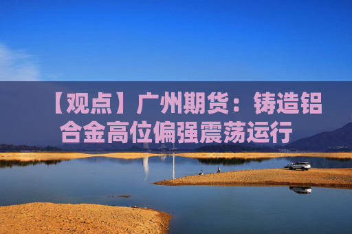 【观点】广州期货：铸造铝合金高位偏强震荡运行