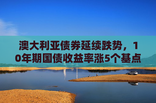澳大利亚债券延续跌势，10年期国债收益率涨5个基点至4.41%