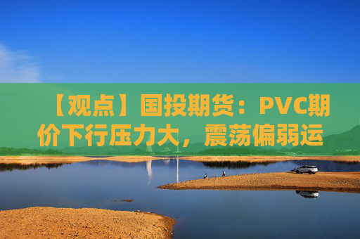 【观点】国投期货：PVC期价下行压力大，震荡偏弱运行可能