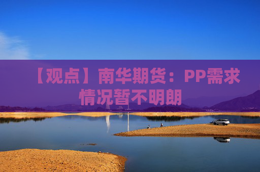 【观点】南华期货：PP需求情况暂不明朗
