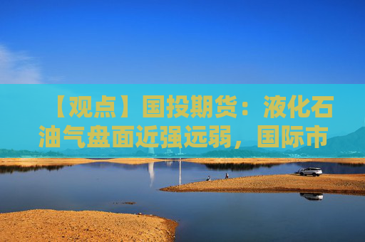 【观点】国投期货：液化石油气盘面近强远弱，国际市场底部支撑良好
