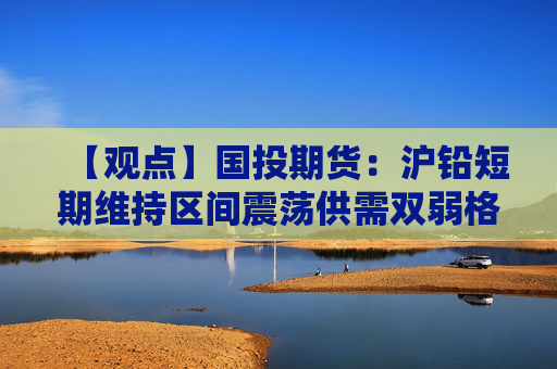 【观点】国投期货：沪铅短期维持区间震荡供需双弱格局明显
