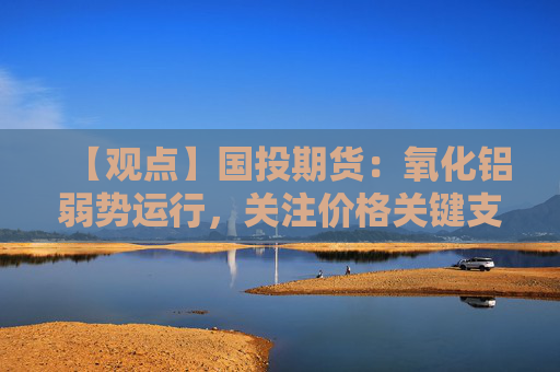 【观点】国投期货：氧化铝弱势运行，关注价格关键支撑位