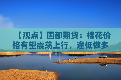 【观点】国都期货：棉花价格有望震荡上行，逢低做多为主