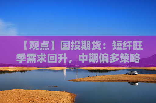 【观点】国投期货：短纤旺季需求回升，中期偏多策略可考虑