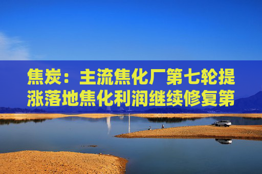 焦炭：主流焦化厂第七轮提涨落地焦化利润继续修复第八轮提涨遇阻