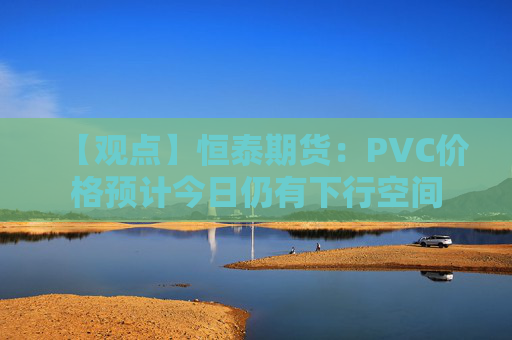 【观点】恒泰期货：PVC价格预计今日仍有下行空间