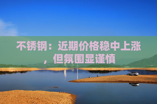 不锈钢：近期价格稳中上涨，但氛围显谨慎