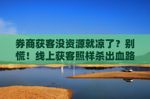 券商获客没资源就凉了？别慌！线上获客照样杀出血路
