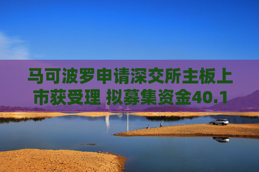 马可波罗申请深交所主板上市获受理 拟募集资金40.18亿元