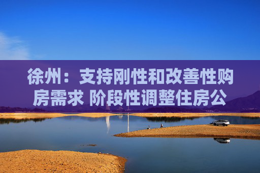 徐州：支持刚性和改善性购房需求 阶段性调整住房公积金贷款上限
