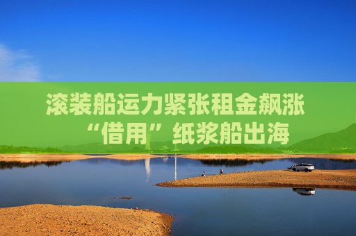 滚装船运力紧张租金飙涨 “借用”纸浆船出海