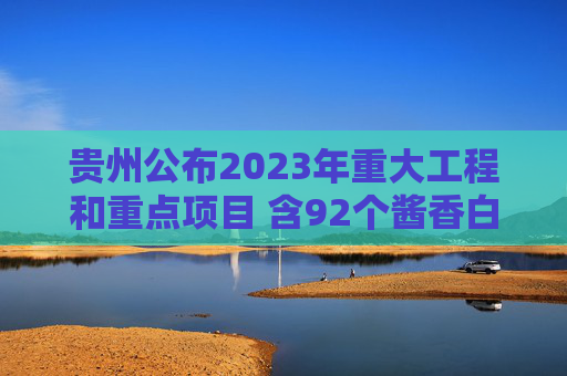 贵州公布2023年重大工程和重点项目 含92个酱香白酒项目
