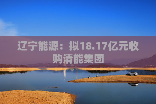 辽宁能源：拟18.17亿元收购清能集团