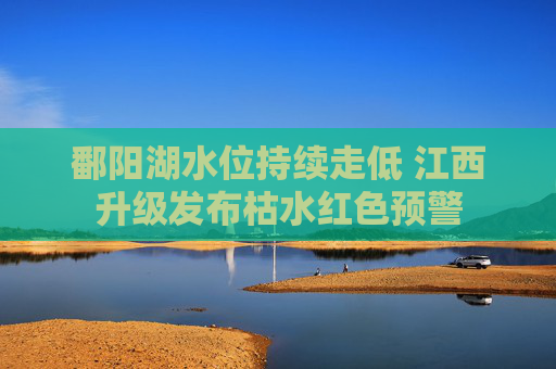 鄱阳湖水位持续走低 江西升级发布枯水红色预警
