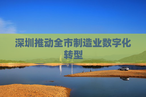 深圳推动全市制造业数字化转型
