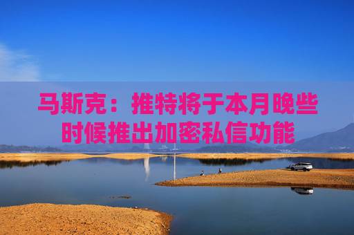 马斯克：推特将于本月晚些时候推出加密私信功能