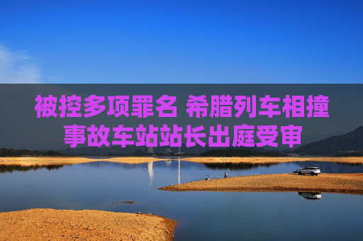 被控多项罪名 希腊列车相撞事故车站站长出庭受审
