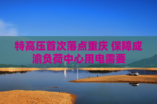 特高压首次落点重庆 保障成渝负荷中心用电需要