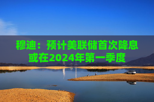 穆迪：预计美联储首次降息或在2024年第一季度