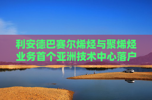 利安德巴赛尔烯烃与聚烯烃业务首个亚洲技术中心落户苏州