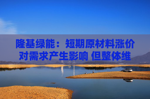 隆基绿能：短期原材料涨价对需求产生影响 但整体维持增长趋势