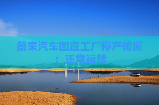 蔚来汽车回应工厂停产传闻：正常运转