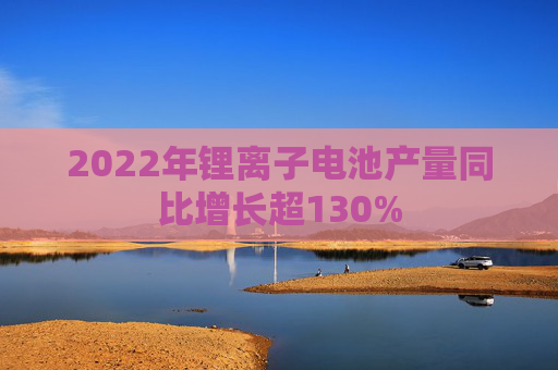 2022年锂离子电池产量同比增长超130%