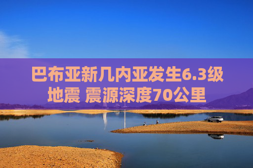 巴布亚新几内亚发生6.3级地震 震源深度70公里