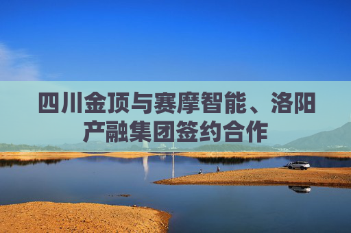 四川金顶与赛摩智能、洛阳产融集团签约合作