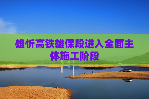 雄忻高铁雄保段进入全面主体施工阶段