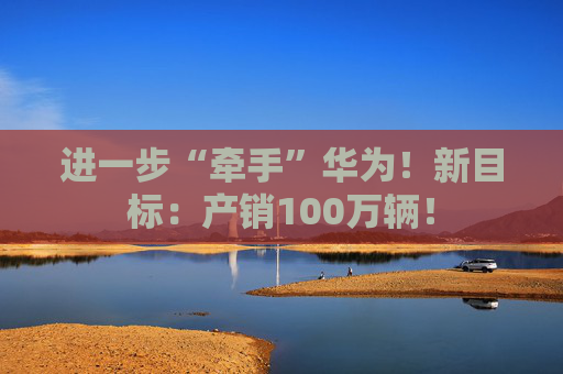 进一步“牵手”华为！新目标：产销100万辆！