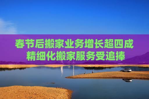 春节后搬家业务增长超四成 精细化搬家服务受追捧