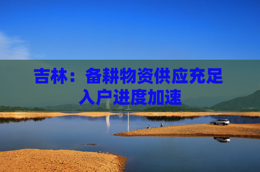 吉林：备耕物资供应充足 入户进度加速