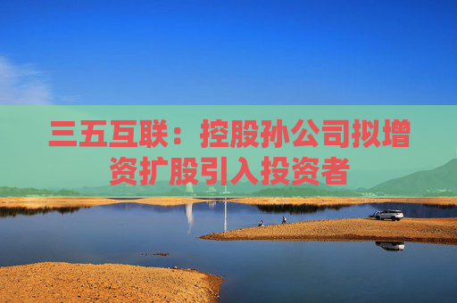 三五互联：控股孙公司拟增资扩股引入投资者