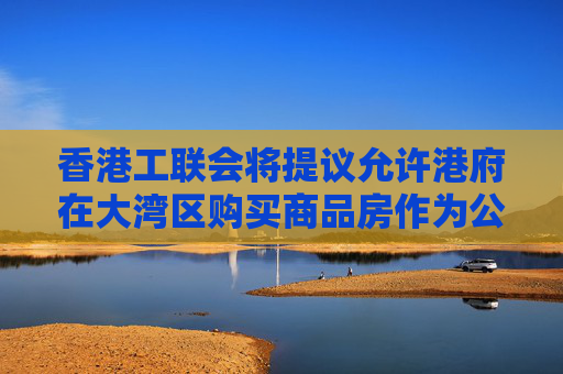 香港工联会将提议允许港府在大湾区购买商品房作为公共房屋