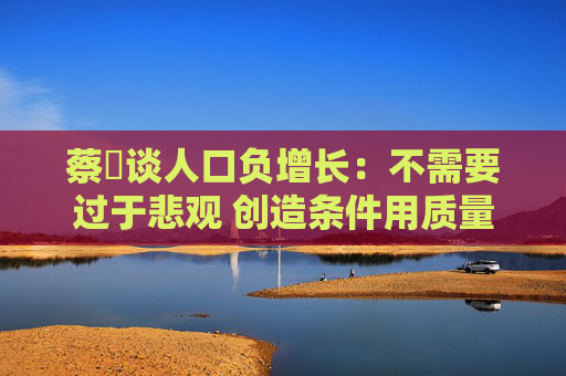 蔡昉谈人口负增长：不需要过于悲观 创造条件用质量替代数量