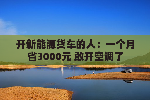 开新能源货车的人：一个月省3000元 敢开空调了