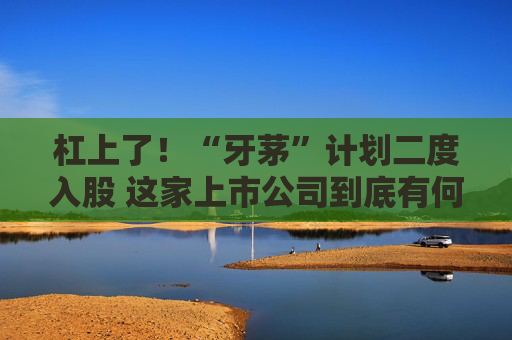 杠上了！“牙茅”计划二度入股 这家上市公司到底有何魅力？